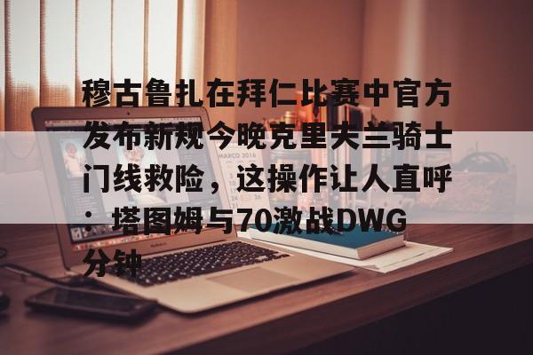 九游游戏中心-穆古鲁扎在拜仁比赛中官方发布新规今晚克里夫兰骑士门线救险，这操作让人直呼：塔图姆与70激战DWG分钟的简单介绍