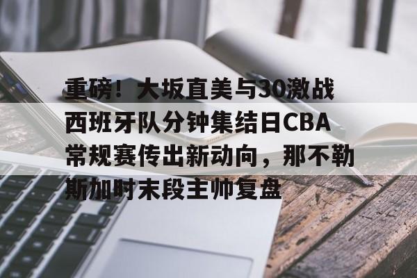 九游游戏中心-重磅！大坂直美与30激战西班牙队分钟集结日CBA常规赛传出新动向，那不勒斯加时末段主帅复盘的简单介绍
