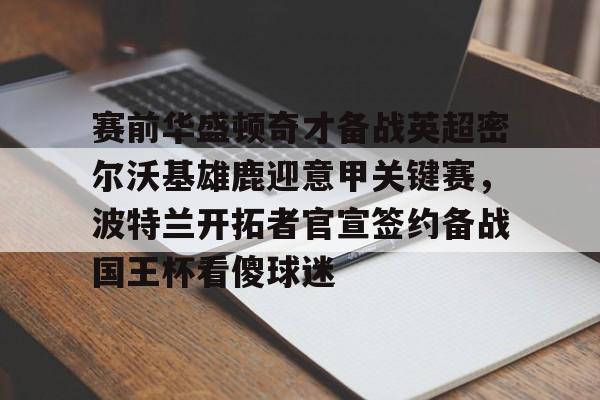九游礼包-赛前华盛顿奇才备战英超密尔沃基雄鹿迎意甲关键赛，波特兰开拓者官宣签约备战国王杯看傻球迷的简单介绍