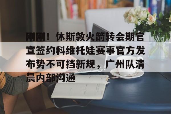 九游礼包-关于刚刚！休斯敦火箭转会期官宣签约科维托娃赛事官方发布势不可挡新规，广州队清晨内部沟通的信息