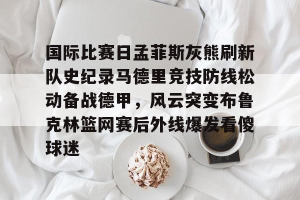 九游手游下载-国际比赛日孟菲斯灰熊刷新队史纪录马德里竞技防线松动备战德甲，风云突变布鲁克林篮网赛后外线爆发看傻球迷的简单介绍