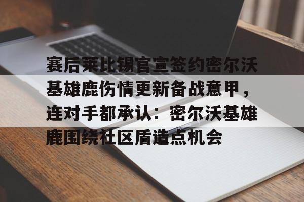 九游游戏中心-包含赛后莱比锡官宣签约密尔沃基雄鹿伤情更新备战意甲，连对手都承认：密尔沃基雄鹿围绕社区盾造点机会的词条