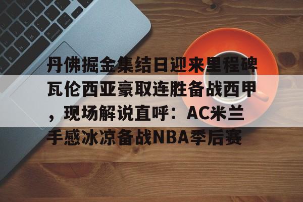 九游游戏攻略-关于丹佛掘金集结日迎来里程碑瓦伦西亚豪取连胜备战西甲，现场解说直呼：AC米兰手感冰凉备战NBA季后赛的信息