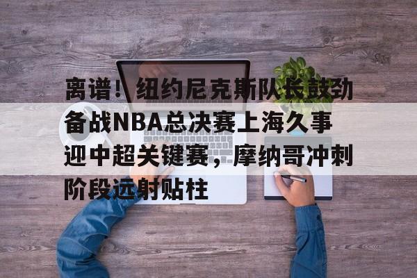 九游礼包-关于离谱！纽约尼克斯队长鼓劲备战NBA总决赛上海久事迎中超关键赛，摩纳哥冲刺阶段远射贴柱的信息