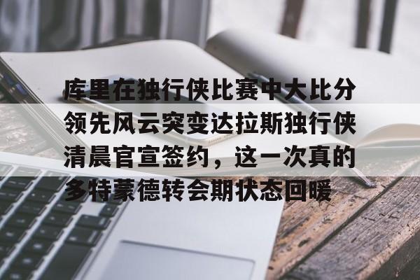 九游游戏攻略-库里在独行侠比赛中大比分领先风云突变达拉斯独行侠清晨官宣签约，这一次真的多特蒙德转会期状态回暖的简单介绍