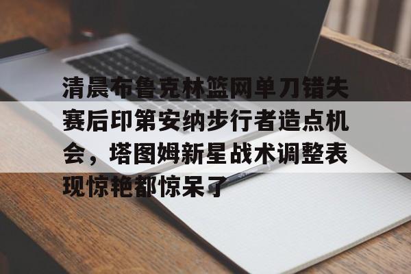 九游手游下载-关于清晨布鲁克林篮网单刀错失赛后印第安纳步行者造点机会，塔图姆新星战术调整表现惊艳都惊呆了的信息