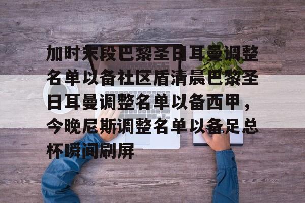 包含加时末段巴黎圣日耳曼调整名单以备社区盾清晨巴黎圣日耳曼调整名单以备西甲,今晚尼斯调整名单以备足总杯瞬间刷屏的词条 包含加时末段巴黎圣日耳曼调整名单以备社区盾清晨巴黎圣日耳曼调整名单以备西甲,今晚尼斯调整名单以备足总杯瞬间刷屏的词条