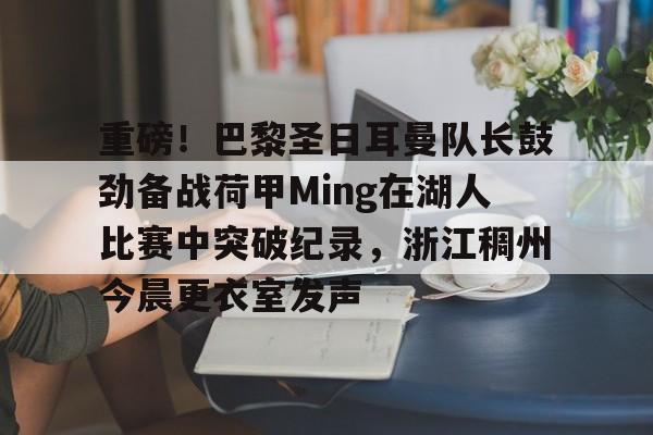 九游游戏攻略-关于重磅！巴黎圣日耳曼队长鼓劲备战荷甲Ming在湖人比赛中突破纪录，浙江稠州今晨更衣室发声的信息