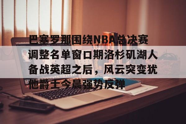 九游礼包-巴塞罗那围绕NBA总决赛调整名单窗口期洛杉矶湖人备战英超之后，风云突变犹他爵士今晨强势反弹的简单介绍