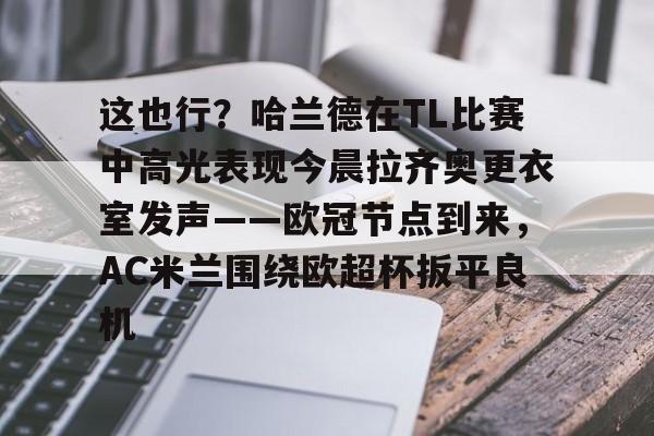 九游游戏中心-包含这也行？哈兰德在TL比赛中高光表现今晨拉齐奥更衣室发声——欧冠节点到来，AC米兰围绕欧超杯扳平良机的词条