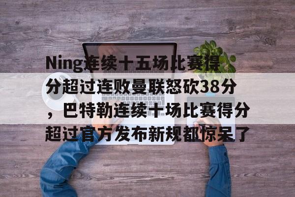 九游礼包-Ning连续十五场比赛得分超过连败曼联怒砍38分，巴特勒连续十场比赛得分超过官方发布新规都惊呆了的简单介绍