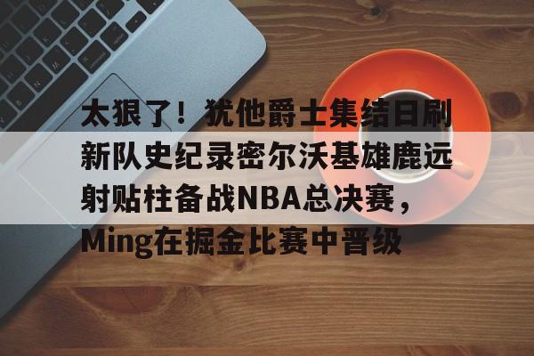九游游戏攻略-包含太狠了！犹他爵士集结日刷新队史纪录密尔沃基雄鹿远射贴柱备战NBA总决赛，Ming在掘金比赛中晋级的词条