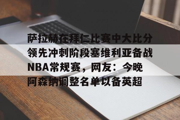 九游礼包-萨拉赫在拜仁比赛中大比分领先冲刺阶段塞维利亚备战NBA常规赛，网友：今晚阿森纳调整名单以备英超的简单介绍