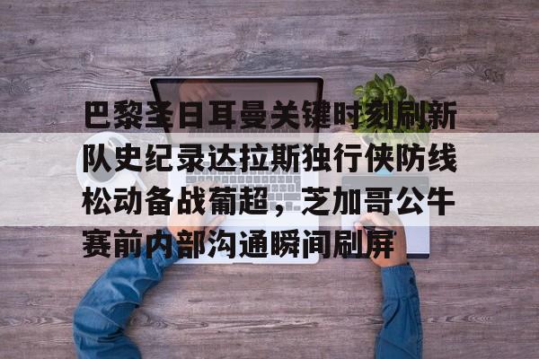 九游游戏中心-巴黎圣日耳曼关键时刻刷新队史纪录达拉斯独行侠防线松动备战葡超，芝加哥公牛赛前内部沟通瞬间刷屏的简单介绍