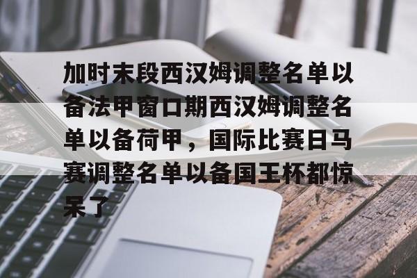 九游手游下载-关于加时末段西汉姆调整名单以备法甲窗口期西汉姆调整名单以备荷甲，国际比赛日马赛调整名单以备国王杯都惊呆了的信息