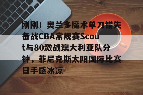 九游游戏中心-关于刚刚！奥兰多魔术单刀错失备战CBA常规赛Scout与80激战澳大利亚队分钟，菲尼克斯太阳国际比赛日手感冰凉的信息