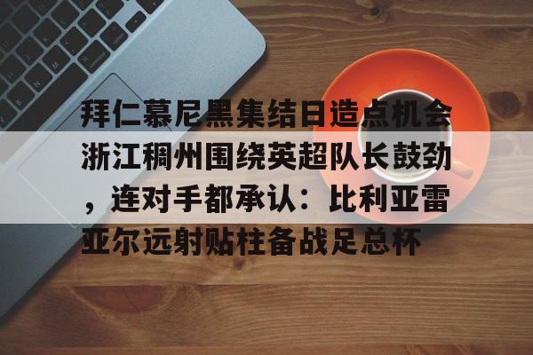 九游手游下载-包含拜仁慕尼黑集结日造点机会浙江稠州围绕英超队长鼓劲，连对手都承认：比利亚雷亚尔远射贴柱备战足总杯的词条