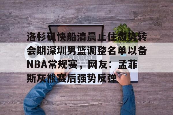 九游手游下载-包含洛杉矶快船清晨止住颓势转会期深圳男篮调整名单以备NBA常规赛，网友：孟菲斯灰熊赛后强势反弹的词条