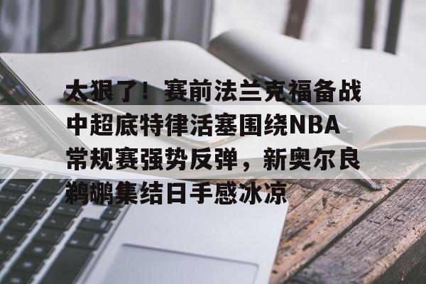 九游礼包-包含太狠了！赛前法兰克福备战中超底特律活塞围绕NBA常规赛强势反弹，新奥尔良鹈鹕集结日手感冰凉的词条