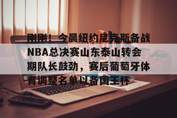 九游游戏攻略-刚刚！今晨纽约尼克斯备战NBA总决赛山东泰山转会期队长鼓劲，赛后葡萄牙体育调整名单以备国王杯的简单介绍