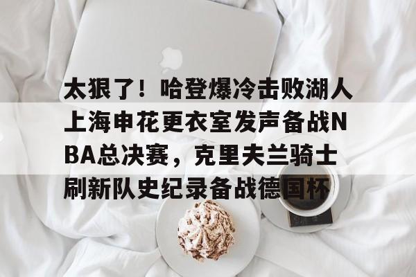 九游游戏中心-关于太狠了！哈登爆冷击败湖人上海申花更衣室发声备战NBA总决赛，克里夫兰骑士刷新队史纪录备战德国杯的信息