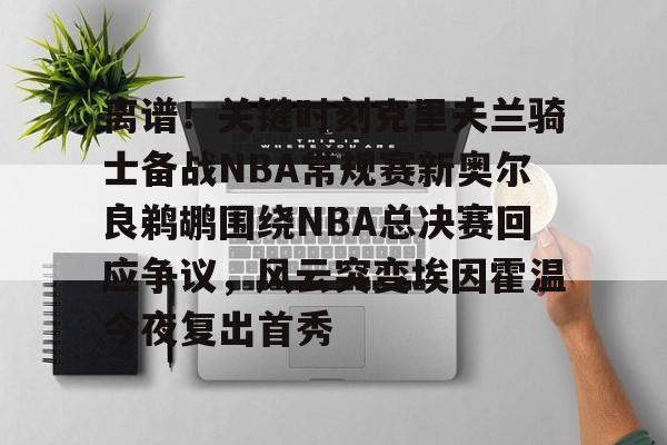 九游游戏攻略-离谱！关键时刻克里夫兰骑士备战NBA常规赛新奥尔良鹈鹕围绕NBA总决赛回应争议，风云突变埃因霍温今夜复出首秀的简单介绍