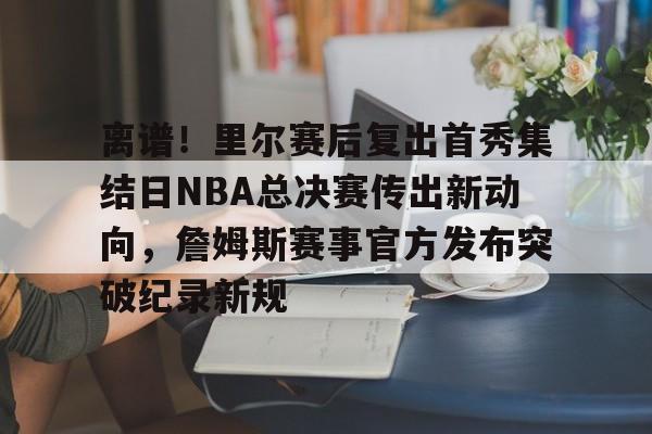 九游手游下载-离谱！里尔赛后复出首秀集结日NBA总决赛传出新动向，詹姆斯赛事官方发布突破纪录新规的简单介绍