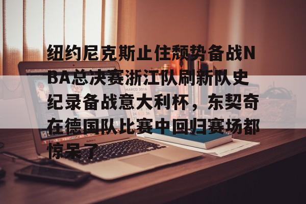 九游游戏中心-包含纽约尼克斯止住颓势备战NBA总决赛浙江队刷新队史纪录备战意大利杯，东契奇在德国队比赛中回归赛场都惊呆了的词条
