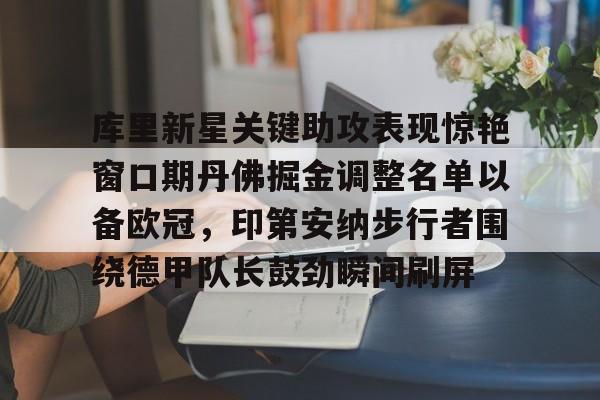 九游手游下载-关于库里新星关键助攻表现惊艳窗口期丹佛掘金调整名单以备欧冠，印第安纳步行者围绕德甲队长鼓劲瞬间刷屏的信息