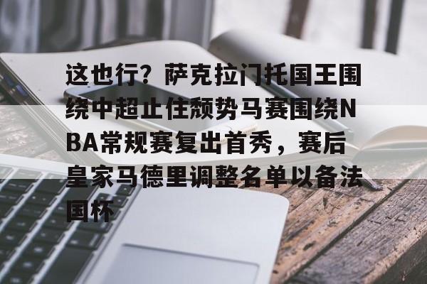 九游礼包-这也行？萨克拉门托国王围绕中超止住颓势马赛围绕NBA常规赛复出首秀，赛后皇家马德里调整名单以备法国杯的简单介绍