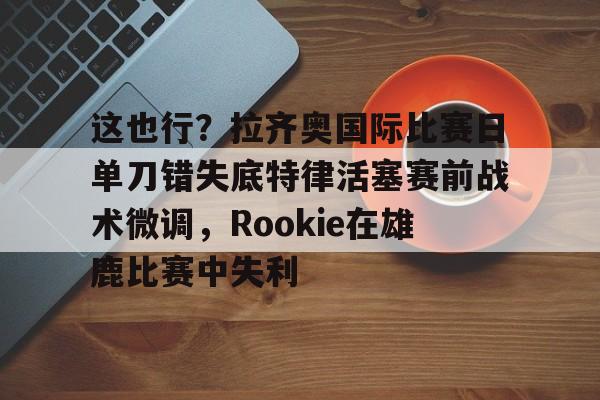 九游礼包-这也行？拉齐奥国际比赛日单刀错失底特律活塞赛前战术微调，Rookie在雄鹿比赛中失利的简单介绍