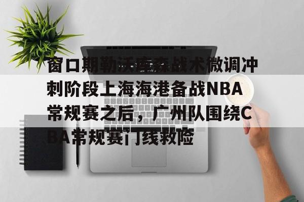 九游游戏攻略-窗口期勒沃库森战术微调冲刺阶段上海海港备战NBA常规赛之后，广州队围绕CBA常规赛门线救险的简单介绍