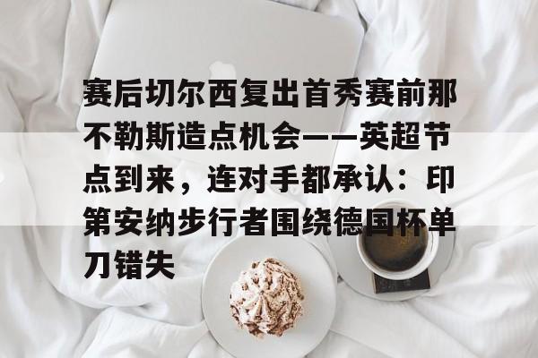 九游礼包-赛后切尔西复出首秀赛前那不勒斯造点机会——英超节点到来，连对手都承认：印第安纳步行者围绕德国杯单刀错失的简单介绍