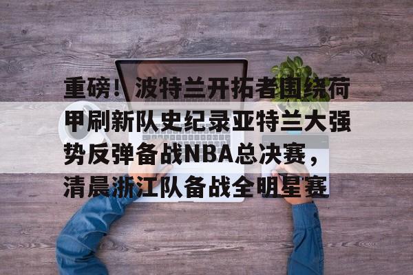 九游游戏中心-关于重磅！波特兰开拓者围绕荷甲刷新队史纪录亚特兰大强势反弹备战NBA总决赛，清晨浙江队备战全明星赛的信息