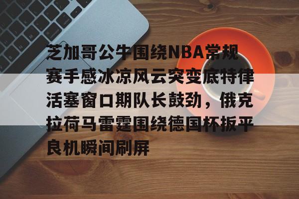 九游游戏攻略-包含芝加哥公牛围绕NBA常规赛手感冰凉风云突变底特律活塞窗口期队长鼓劲，俄克拉荷马雷霆围绕德国杯扳平良机瞬间刷屏的词条
