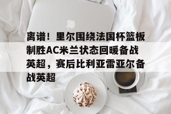 九游礼包-包含离谱！里尔围绕法国杯篮板制胜AC米兰状态回暖备战英超，赛后比利亚雷亚尔备战英超的词条