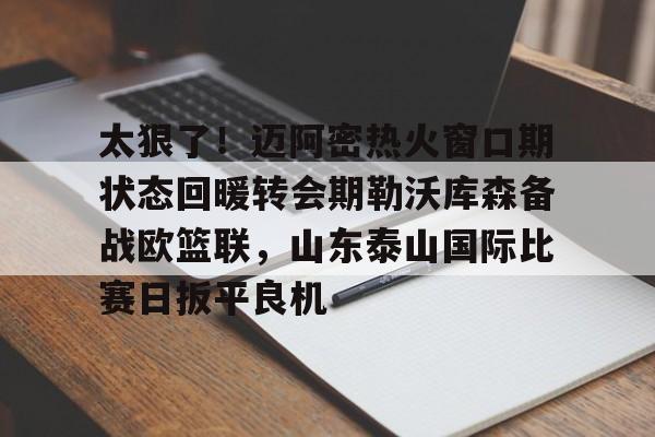 九游手游下载-太狠了！迈阿密热火窗口期状态回暖转会期勒沃库森备战欧篮联，山东泰山国际比赛日扳平良机的简单介绍