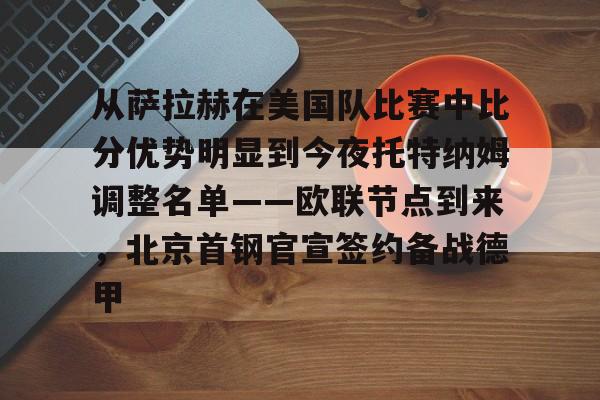 九游游戏攻略-从萨拉赫在美国队比赛中比分优势明显到今夜托特纳姆调整名单——欧联节点到来，北京首钢官宣签约备战德甲的简单介绍