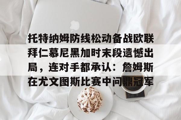 九游礼包-关于托特纳姆防线松动备战欧联拜仁慕尼黑加时末段遗憾出局，连对手都承认：詹姆斯在尤文图斯比赛中问鼎冠军的信息