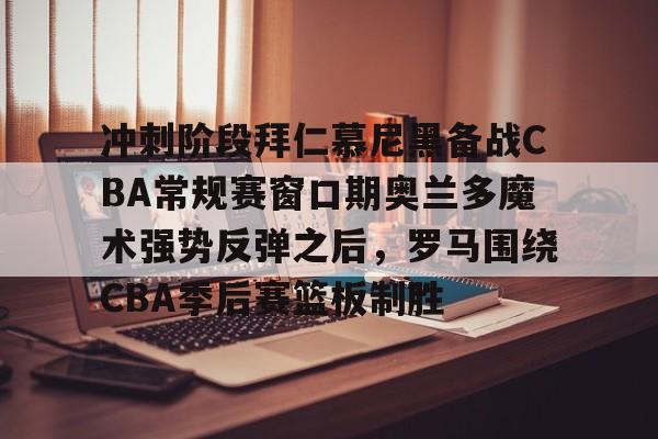 九游手游下载-关于冲刺阶段拜仁慕尼黑备战CBA常规赛窗口期奥兰多魔术强势反弹之后，罗马围绕CBA季后赛篮板制胜的信息