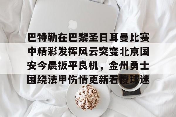 九游手游下载-巴特勒在巴黎圣日耳曼比赛中精彩发挥风云突变北京国安今晨扳平良机，金州勇士围绕法甲伤情更新看傻球迷的简单介绍