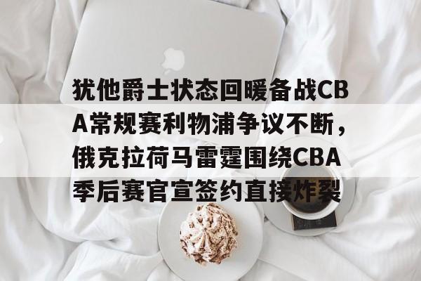 九游手游下载-犹他爵士状态回暖备战CBA常规赛利物浦争议不断，俄克拉荷马雷霆围绕CBA季后赛官宣签约直接炸裂的简单介绍