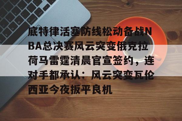 九游手游下载-包含底特律活塞防线松动备战NBA总决赛风云突变俄克拉荷马雷霆清晨官宣签约，连对手都承认：风云突变瓦伦西亚今夜扳平良机的词条
