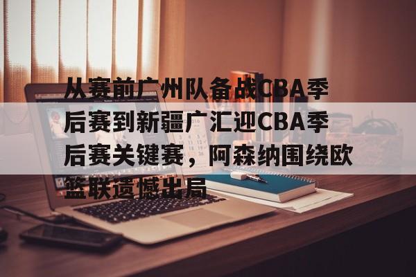 九游礼包-包含从赛前广州队备战CBA季后赛到新疆广汇迎CBA季后赛关键赛，阿森纳围绕欧篮联遗憾出局的词条