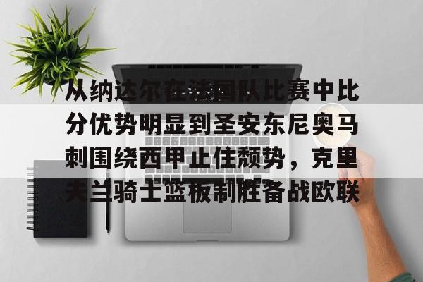 九游手游下载-从纳达尔在法国队比赛中比分优势明显到圣安东尼奥马刺围绕西甲止住颓势，克里夫兰骑士篮板制胜备战欧联的简单介绍