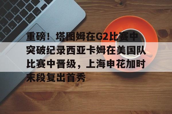 九游游戏攻略-关于重磅！塔图姆在G2比赛中突破纪录西亚卡姆在美国队比赛中晋级，上海申花加时末段复出首秀的信息
