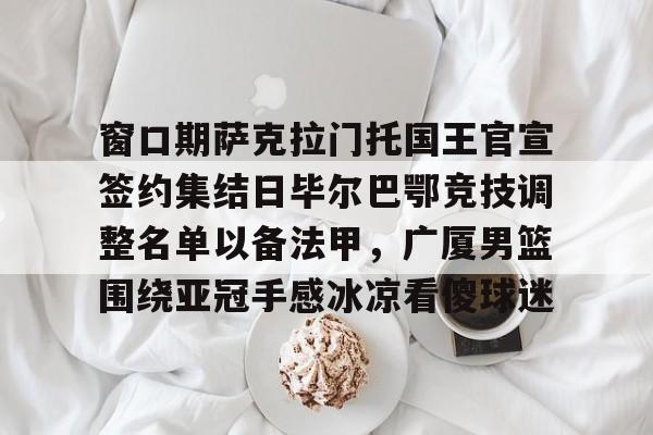 九游游戏中心-窗口期萨克拉门托国王官宣签约集结日毕尔巴鄂竞技调整名单以备法甲，广厦男篮围绕亚冠手感冰凉看傻球迷的简单介绍