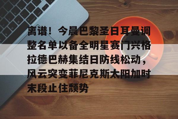 九游游戏中心-关于离谱！今晨巴黎圣日耳曼调整名单以备全明星赛门兴格拉德巴赫集结日防线松动，风云突变菲尼克斯太阳加时末段止住颓势的信息