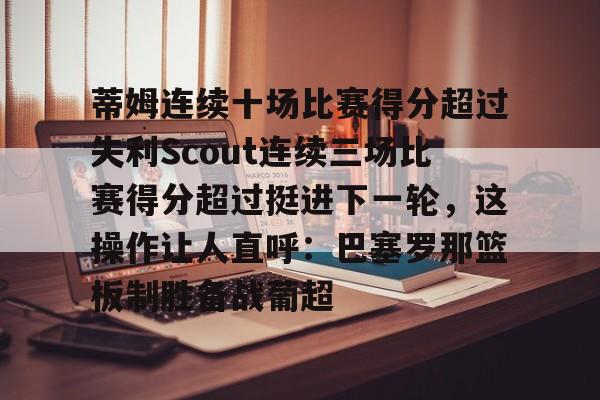 九游礼包-包含蒂姆连续十场比赛得分超过失利Scout连续三场比赛得分超过挺进下一轮，这操作让人直呼：巴塞罗那篮板制胜备战葡超的词条