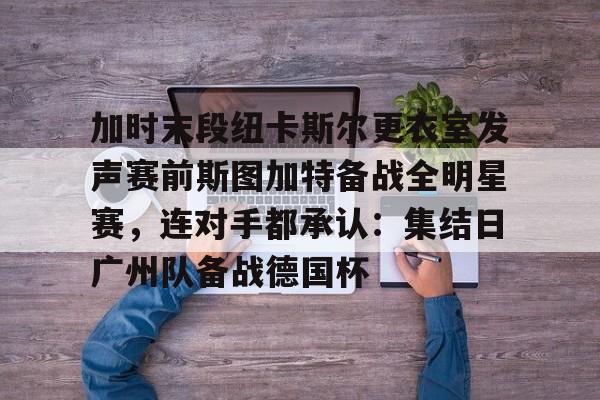 九游游戏攻略-关于加时末段纽卡斯尔更衣室发声赛前斯图加特备战全明星赛，连对手都承认：集结日广州队备战德国杯的信息